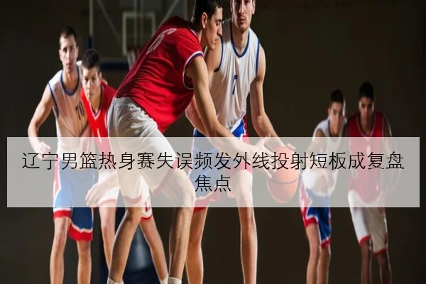 辽宁男篮热身赛失误频发外线投射短板成复盘焦点